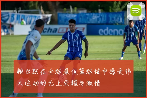鲍尔默在全球最佳篮球馆中感受伟大运动的无上荣耀与激情