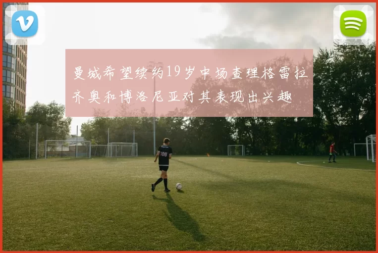曼城希望续约19岁中场查理格雷拉齐奥和博洛尼亚对其表现出兴趣