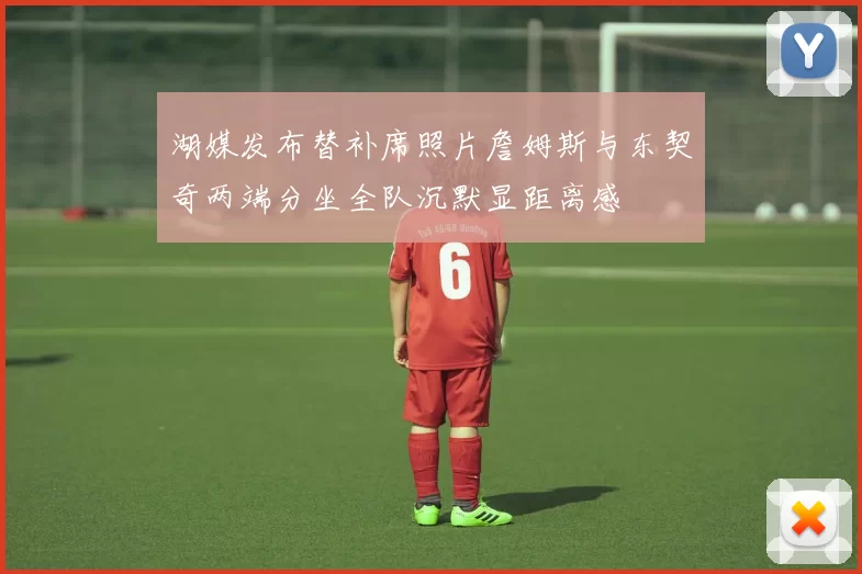 湖媒发布替补席照片詹姆斯与东契奇两端分坐全队沉默显距离感