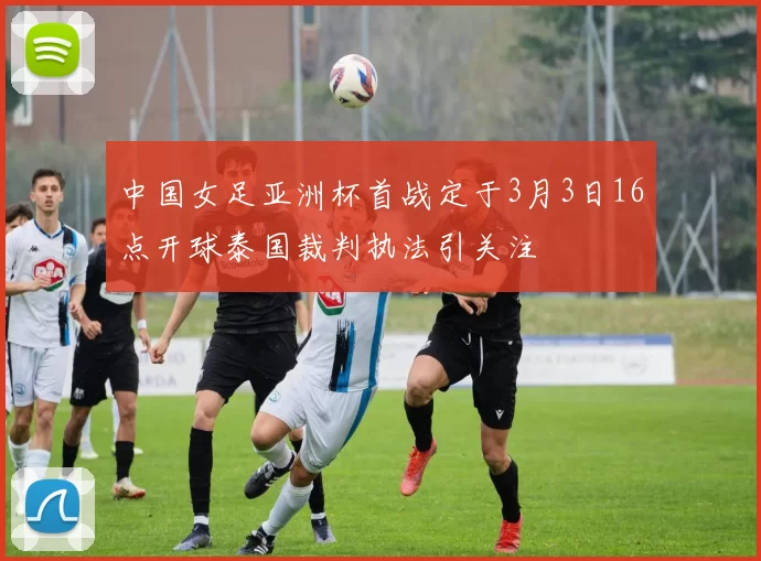 中国女足亚洲杯首战定于3月3日16点开球泰国裁判执法引关注