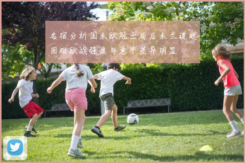 名宿分析国米欧冠出局后米兰追赶困难欧战强度与意甲差异明显
