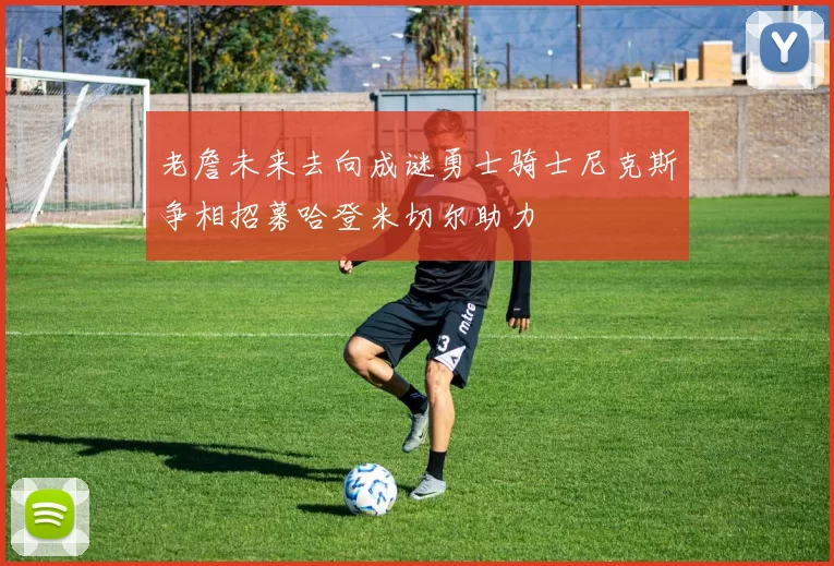 老詹未来去向成谜勇士骑士尼克斯争相招募哈登米切尔助力