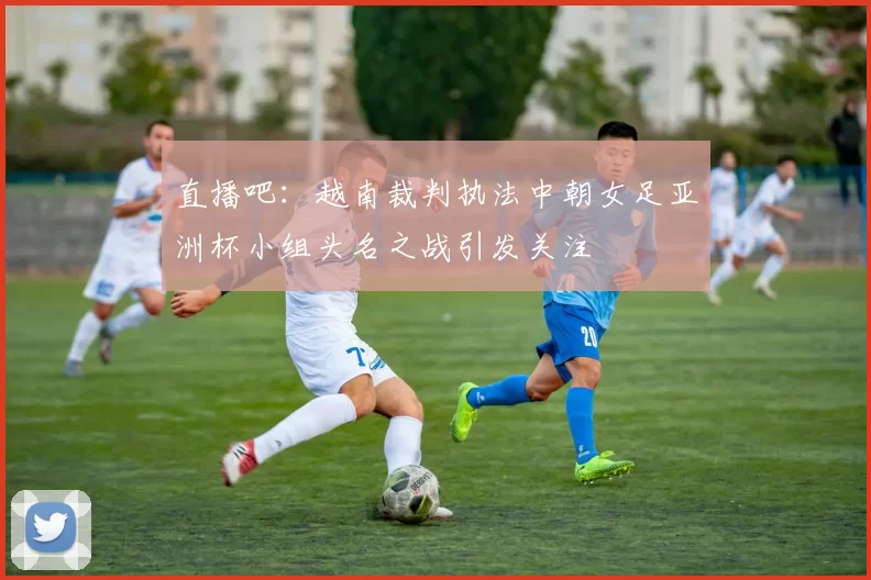 直播吧：越南裁判执法中朝女足亚洲杯小组头名之战引发关注