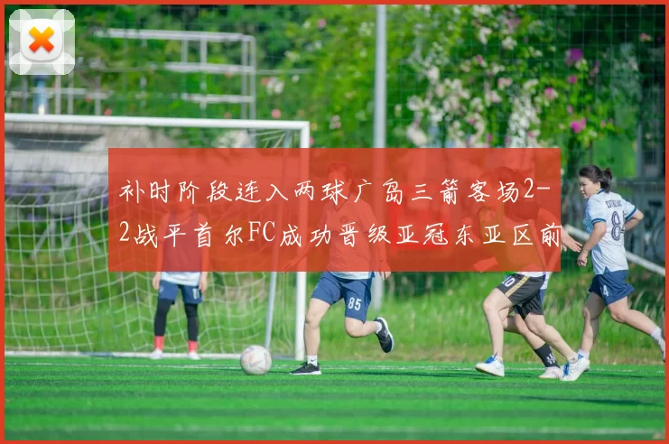 补时阶段连入两球广岛三箭客场2-2战平首尔FC成功晋级亚冠东亚区前四