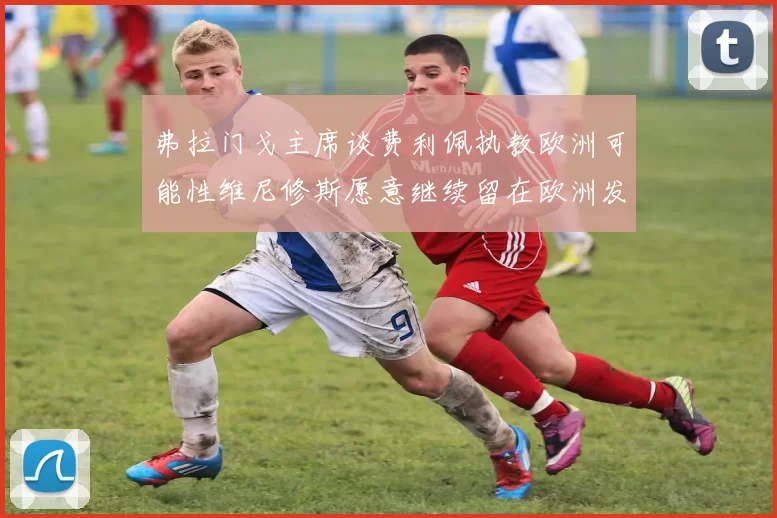 弗拉门戈主席谈费利佩执教欧洲可能性维尼修斯愿意继续留在欧洲发展