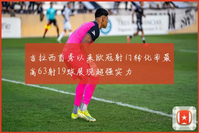 吉拉西首秀以来欧冠射门转化率最高63射19球展现超强实力