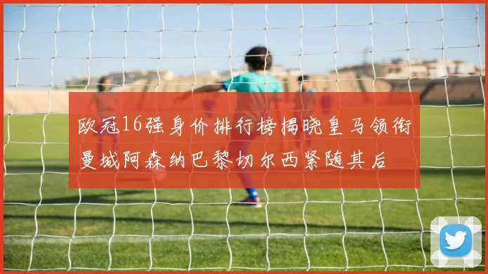 欧冠16强身价排行榜揭晓皇马领衔曼城阿森纳巴黎切尔西紧随其后
