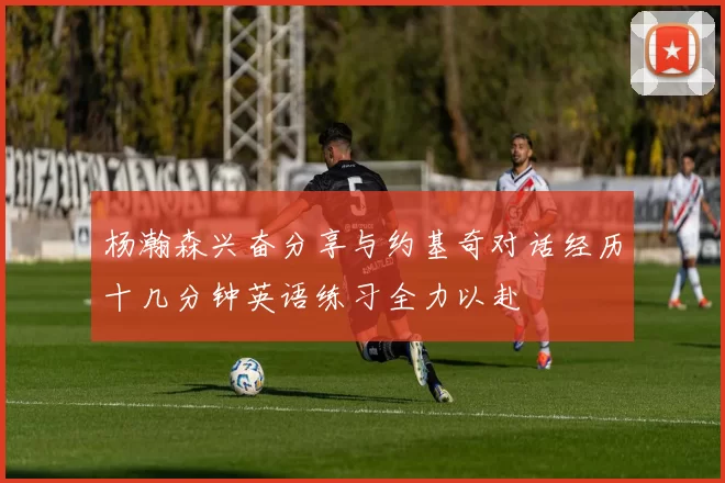 杨瀚森兴奋分享与约基奇对话经历十几分钟英语练习全力以赴