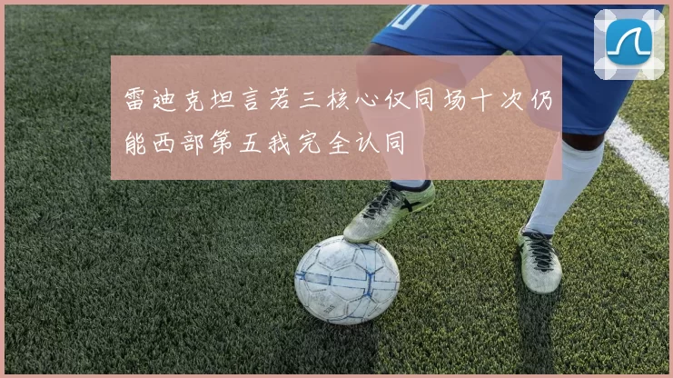 雷迪克坦言若三核心仅同场十次仍能西部第五我完全认同