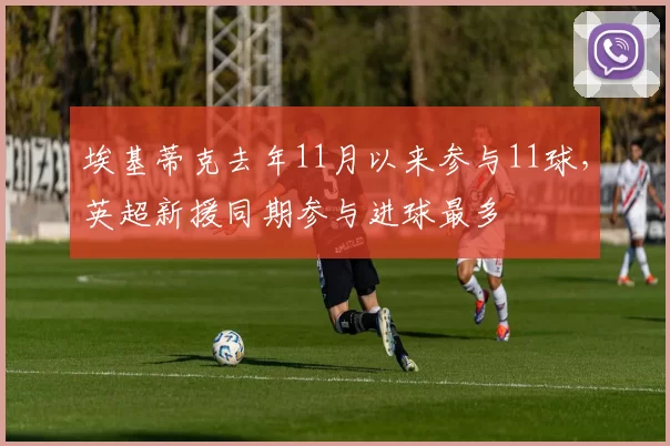 埃基蒂克去年11月以来参与11球，英超新援同期参与进球最多