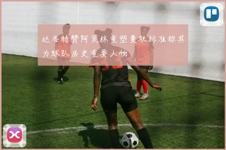 达洛特赞阿莫林重塑曼联标准称其为球队历史重要人物