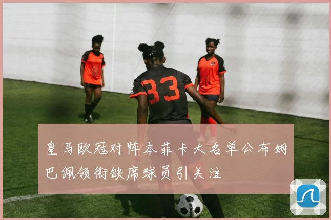 皇马欧冠对阵本菲卡大名单公布姆巴佩领衔缺席球员引关注