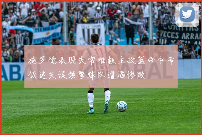 施罗德表现失常难救主投篮命中率低迷失误频繁球队遭遇惨败