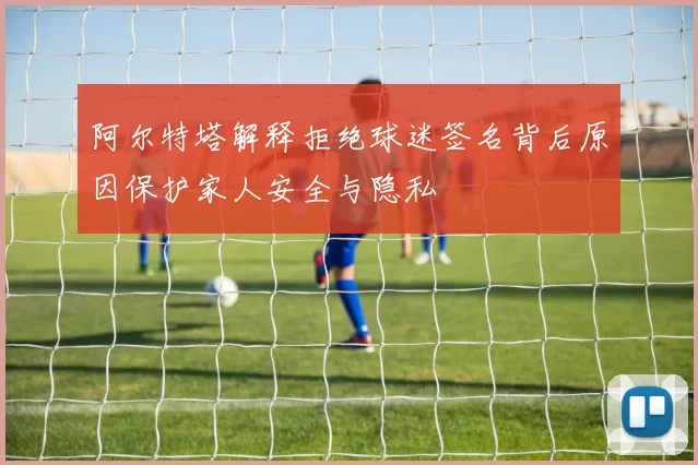 阿尔特塔解释拒绝球迷签名背后原因保护家人安全与隐私