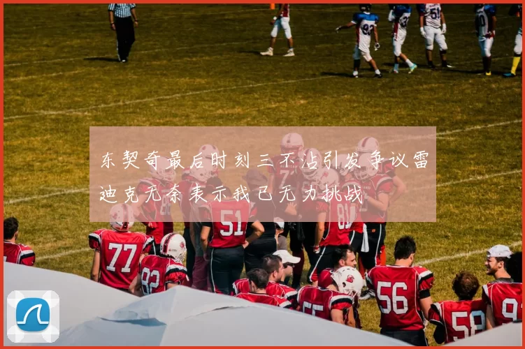 东契奇最后时刻三不沾引发争议雷迪克无奈表示我已无力挑战