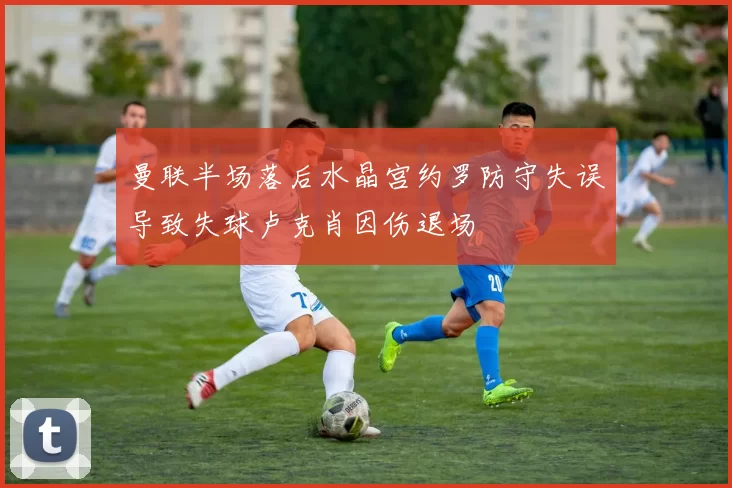 曼联半场落后水晶宫约罗防守失误导致失球卢克肖因伤退场