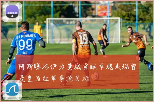阿斯曝格伊为曼城贡献卓越表现曾是皇马红军争抢目标