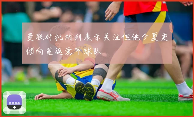 曼联对托纳利表示关注但他今夏更倾向重返意甲球队