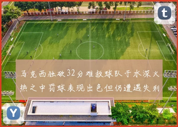马克西独砍32分难救球队于水深火热之中罚球表现出色但仍遭遇失利