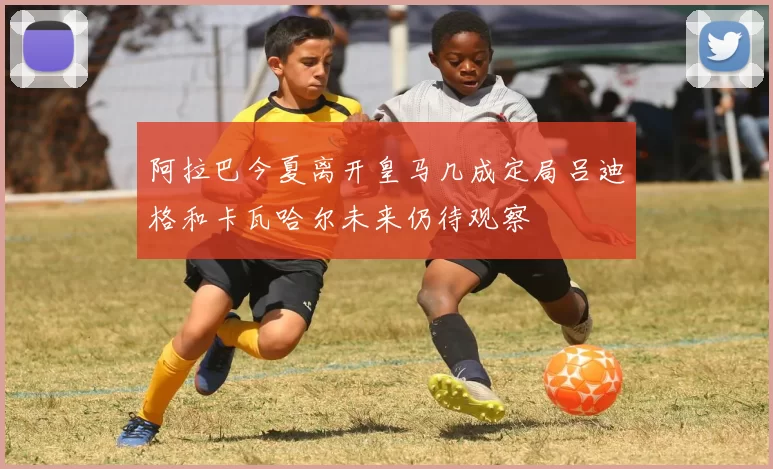 阿拉巴今夏离开皇马几成定局吕迪格和卡瓦哈尔未来仍待观察