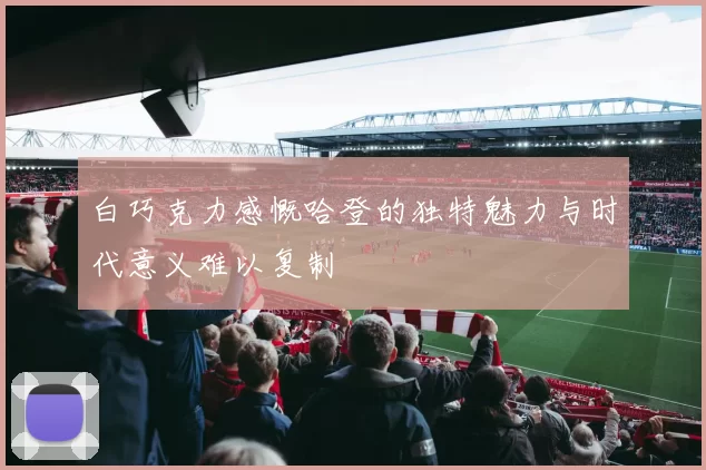 白巧克力感慨哈登的独特魅力与时代意义难以复制