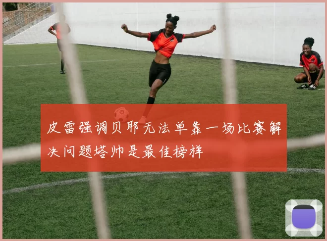 皮雷强调贝耶无法单靠一场比赛解决问题塔帅是最佳榜样