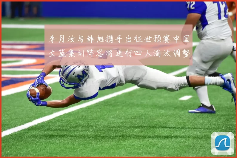 李月汝与韩旭携手出征世预赛中国女篮集训阵容将进行四人淘汰调整