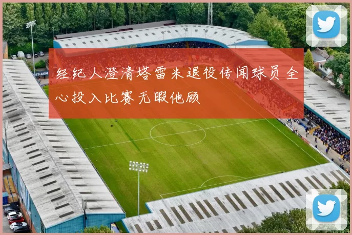 经纪人澄清塔雷米退役传闻球员全心投入比赛无暇他顾