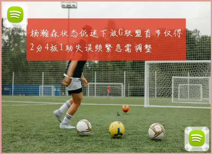 杨瀚森状态低迷下放G联盟首节仅得2分4板1助失误频繁急需调整